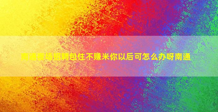 南通夜场招聘包住不赚米你以后可怎么办呀南通